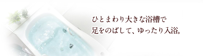 ひとまわり大きな浴槽で足をのばして、ゆったり入浴。