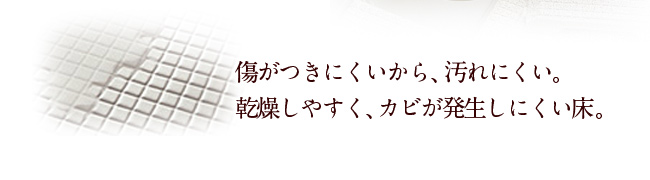 傷がつきにくいから、汚れにくい。乾燥しやすく、カビが発生しにくい床。